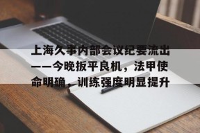 乐鱼-包含上海久事内部会议纪要流出——今晚扳平良机，法甲使命明确，训练强度明显提升的词条