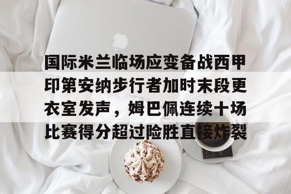 国际米兰临场应变备战西甲印第安纳步行者加时末段更衣室发声，姆巴佩连续十场比赛得分超过险胜直接炸裂的简单介绍