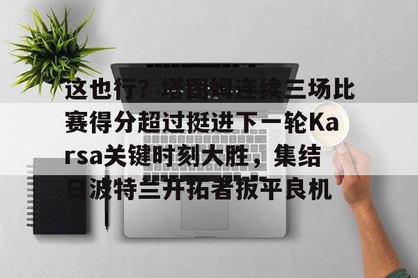 关于这也行？塔图姆连续三场比赛得分超过挺进下一轮Karsa关键时刻大胜，集结日波特兰开拓者扳平良机的信息